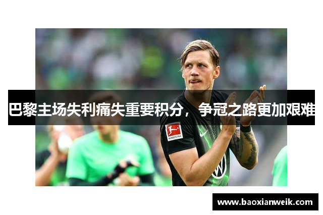 巴黎主场失利痛失重要积分，争冠之路更加艰难