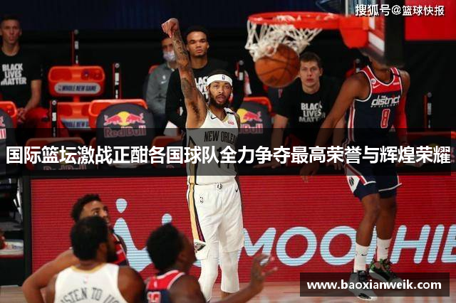 国际篮坛激战正酣各国球队全力争夺最高荣誉与辉煌荣耀