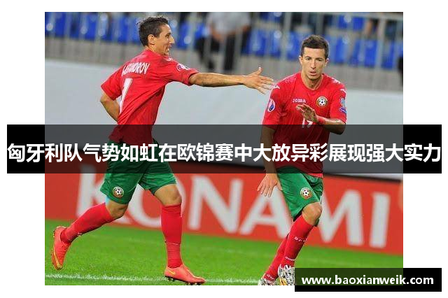 匈牙利队气势如虹在欧锦赛中大放异彩展现强大实力