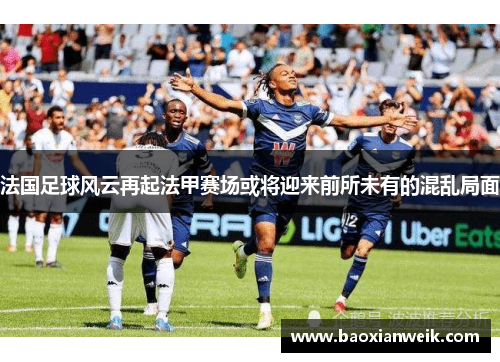 法国足球风云再起法甲赛场或将迎来前所未有的混乱局面