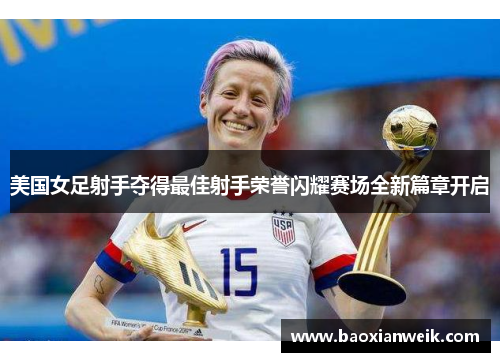 美国女足射手夺得最佳射手荣誉闪耀赛场全新篇章开启