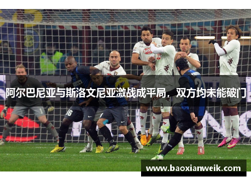 阿尔巴尼亚与斯洛文尼亚激战成平局，双方均未能破门