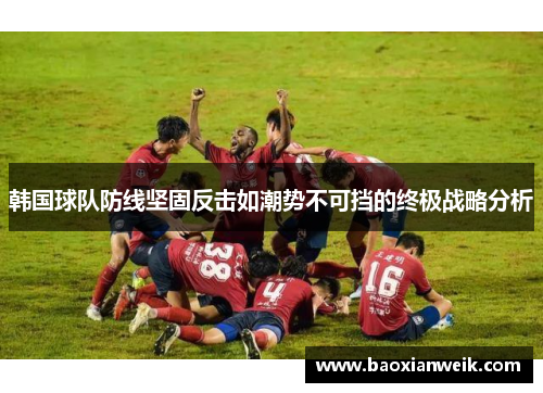 韩国球队防线坚固反击如潮势不可挡的终极战略分析