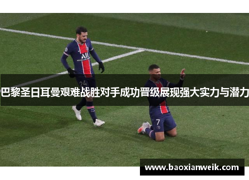 巴黎圣日耳曼艰难战胜对手成功晋级展现强大实力与潜力