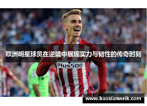 欧洲明星球员在逆境中展现实力与韧性的传奇时刻