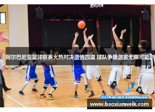 阿尔巴尼亚篮球联赛火热对决激情四溢 球队争雄激发无限可能