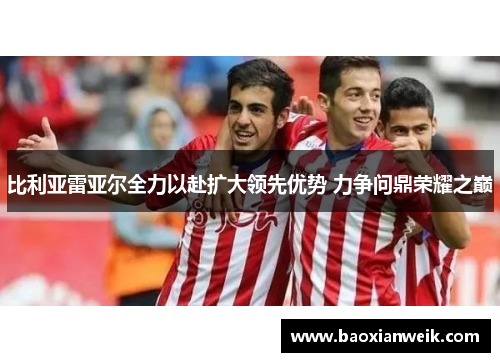 比利亚雷亚尔全力以赴扩大领先优势 力争问鼎荣耀之巅